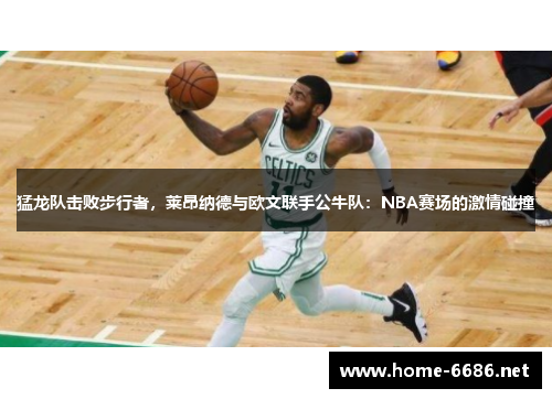 猛龙队击败步行者，莱昂纳德与欧文联手公牛队：NBA赛场的激情碰撞